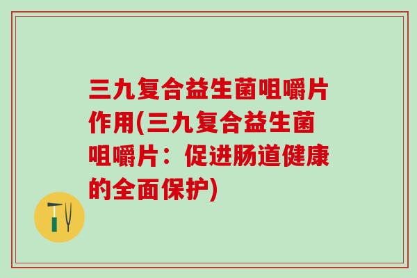 三九复合益生菌咀嚼片作用(三九复合益生菌咀嚼片：促进肠道健康的全面保护)