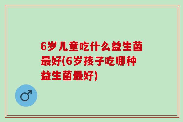 6岁儿童吃什么益生菌好(6岁孩子吃哪种益生菌好)
