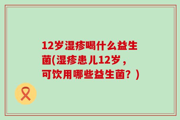 12岁喝什么益生菌(患儿12岁，可饮用哪些益生菌？)