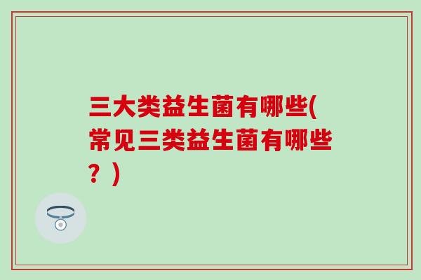 三大类益生菌有哪些(常见三类益生菌有哪些？)