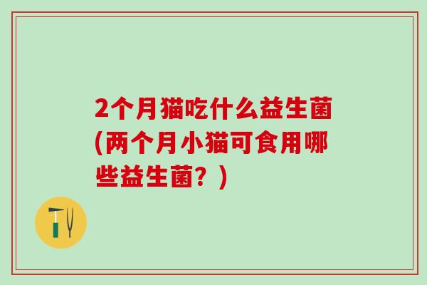 2个月猫吃什么益生菌(两个月小猫可食用哪些益生菌？)