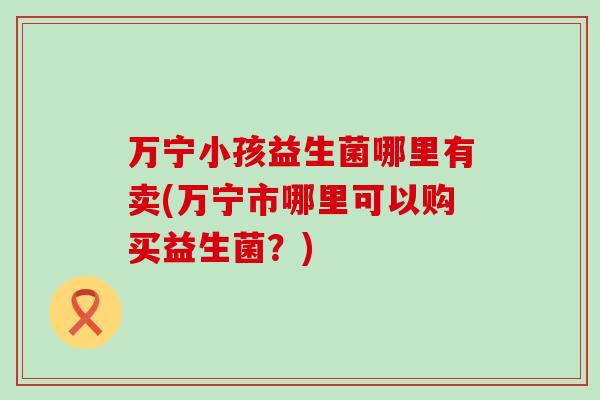 万宁小孩益生菌哪里有卖(万宁市哪里可以购买益生菌？)