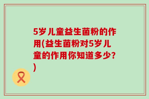 5岁儿童益生菌粉的作用(益生菌粉对5岁儿童的作用你知道多少？)