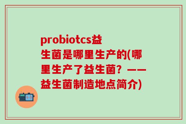 probiotcs益生菌是哪里生产的(哪里生产了益生菌？——益生菌制造地点简介)