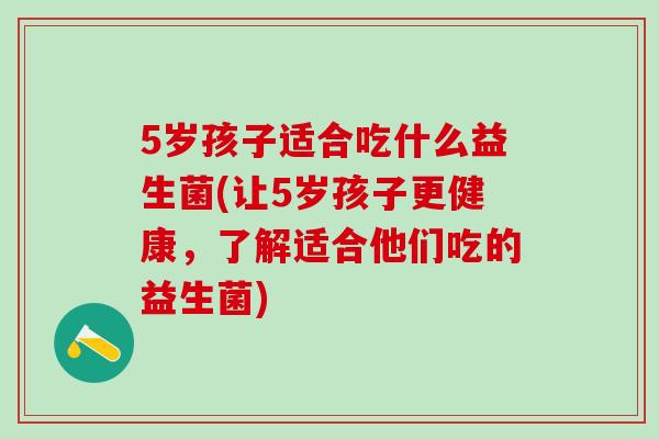 5岁孩子适合吃什么益生菌(让5岁孩子更健康,了解适合他们吃的益生菌) 5岁孩子适合吃什么益生菌(让5岁孩子更健康,了解适合他们吃的益生菌)