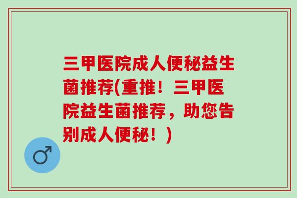 三甲医院成人益生菌推荐(重推！三甲医院益生菌推荐，助您告别成人！)