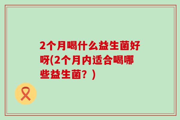2个月喝什么益生菌好呀(2个月内适合喝哪些益生菌？)