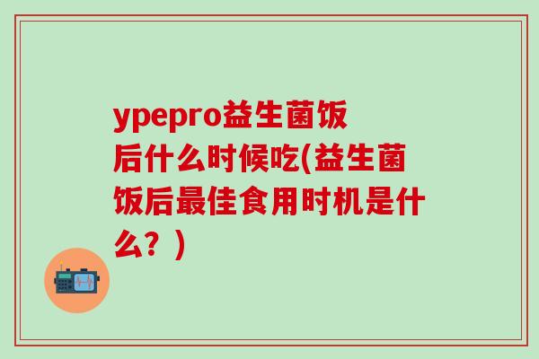 ypepro益生菌饭后什么时候吃(益生菌饭后佳食用时机是什么?) ypepro益生菌饭后什么时候吃(益生菌饭后佳食用时机是什么?)