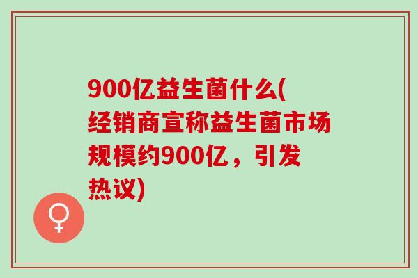 900亿益生菌什么(经销商宣称益生菌市场规模约900亿,引发热议) 900亿益生菌什么(经销商宣称益生菌市场规模约900亿,引发热议)