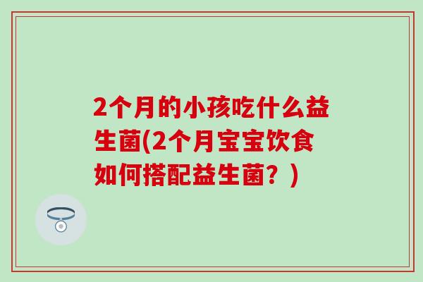 2个月的小孩吃什么益生菌(2个月宝宝饮食如何搭配益生菌?) 2个月的小孩吃什么益生菌(2个月宝宝饮食如何搭配益生菌?)