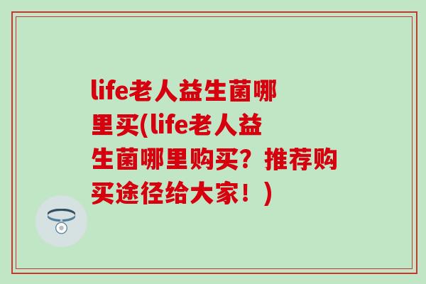 life老人益生菌哪里买(life老人益生菌哪里购买?推荐购买途径给大家!) life老人益生菌哪里买(life老人益生菌哪里购买?推荐购买途径给大家!)