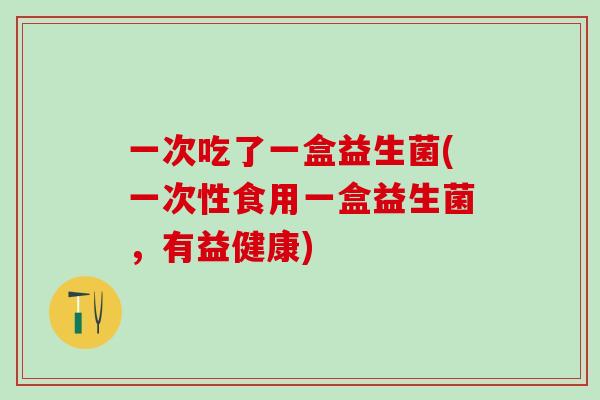 一次吃了一盒益生菌(一次性食用一盒益生菌，有益健康)