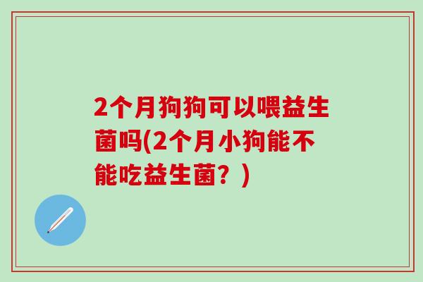 2个月狗狗可以喂益生菌吗(2个月小狗能不能吃益生菌？)