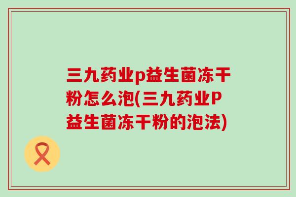 三九药业p益生菌冻干粉怎么泡(三九药业P益生菌冻干粉的泡法)