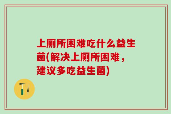 上厕所困难吃什么益生菌(解决上厕所困难，建议多吃益生菌)