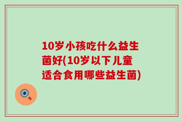 10岁小孩吃什么益生菌好(10岁以下儿童适合食用哪些益生菌)
