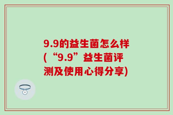 9.9的益生菌怎么样(“9.9”益生菌评测及使用心得分享) 9.9的益生菌怎么样(“9.9”益生菌评测及使用心得分享)