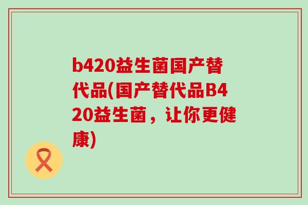 b420益生菌国产替代品(国产替代品B420益生菌，让你更健康)