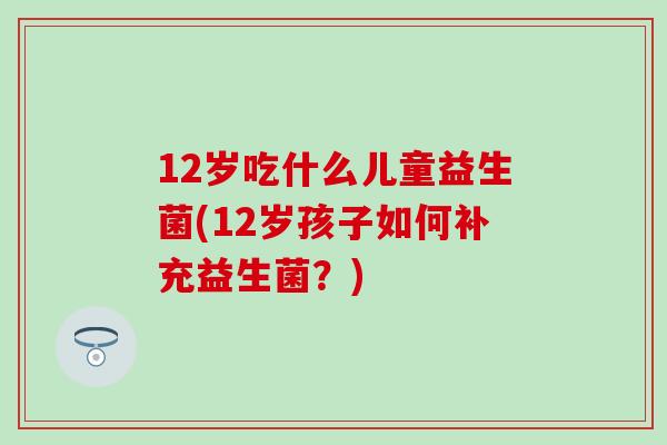 12岁吃什么儿童益生菌(12岁孩子如何补充益生菌?) 12岁吃什么儿童益生菌(12岁孩子如何补充益生菌?)