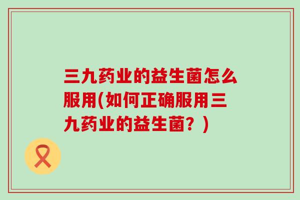 三九药业的益生菌怎么服用(如何正确服用三九药业的益生菌？)