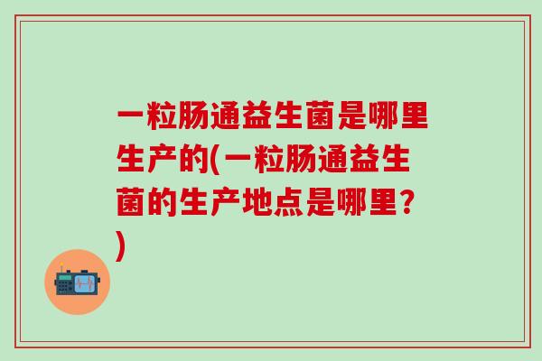 一粒肠通益生菌是哪里生产的(一粒肠通益生菌的生产地点是哪里？)
