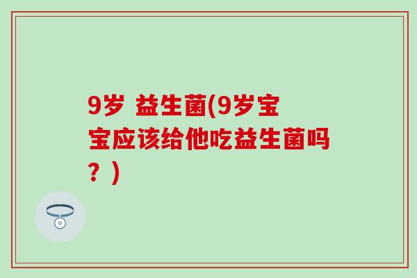 9岁 益生菌(9岁宝宝应该给他吃益生菌吗？)