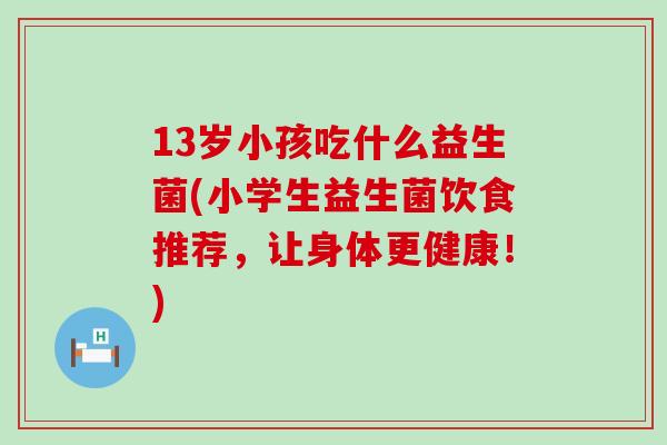 13岁小孩吃什么益生菌(小学生益生菌饮食推荐，让身体更健康！)
