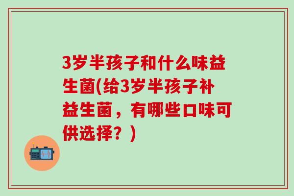3岁半孩子和什么味益生菌(给3岁半孩子补益生菌，有哪些口味可供选择？)