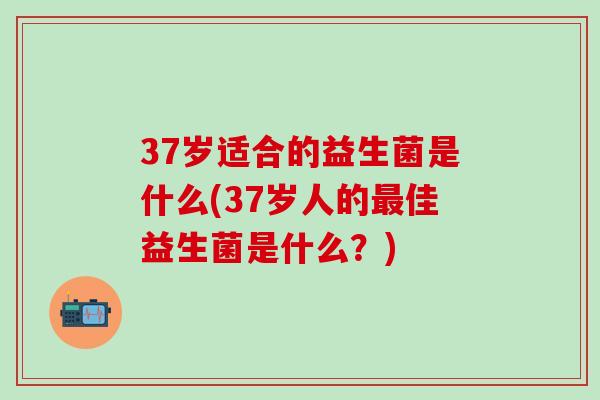 37岁适合的益生菌是什么(37岁人的佳益生菌是什么？)