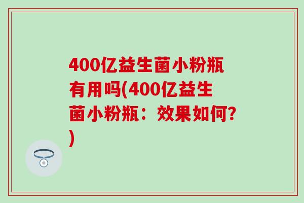 400亿益生菌小粉瓶有用吗(400亿益生菌小粉瓶：效果如何？)