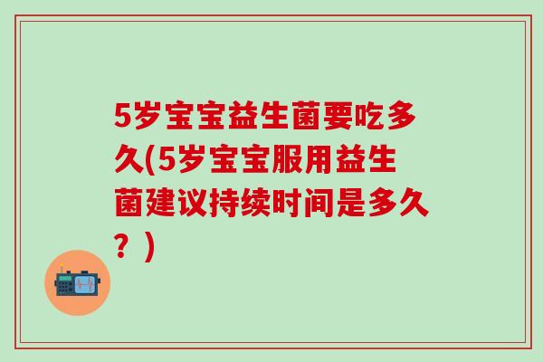 5岁宝宝益生菌要吃多久(5岁宝宝服用益生菌建议持续时间是多久？)