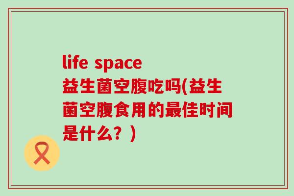life space益生菌空腹吃吗(益生菌空腹食用的佳时间是什么？)