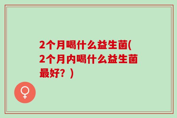 2个月喝什么益生菌(2个月内喝什么益生菌好?) 2个月喝什么益生菌(2个月内喝什么益生菌好?)
