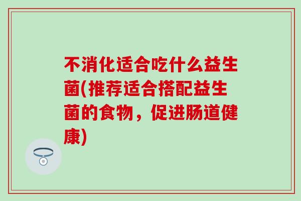 不消化适合吃什么益生菌(推荐适合搭配益生菌的食物,促进肠道健康) 不消化适合吃什么益生菌(推荐适合搭配益生菌的食物,促进肠道健康)