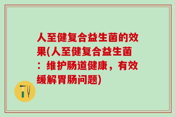 人至健复合益生菌的效果(人至健复合益生菌：维护肠道健康，有效缓解问题)
