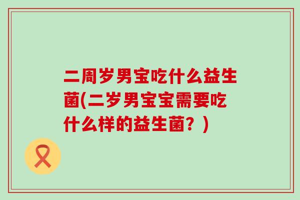 二周岁男宝吃什么益生菌(二岁男宝宝需要吃什么样的益生菌？)
