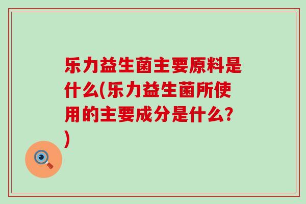 乐力益生菌主要原料是什么(乐力益生菌所使用的主要成分是什么？)