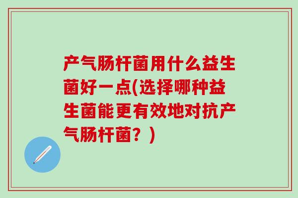 产气肠杆菌用什么益生菌好一点(选择哪种益生菌能更有效地对抗产气肠杆菌？)