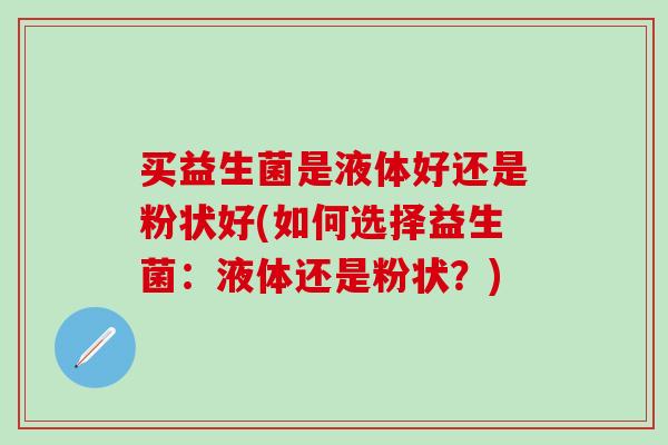 买益生菌是液体好还是粉状好(如何选择益生菌：液体还是粉状？)