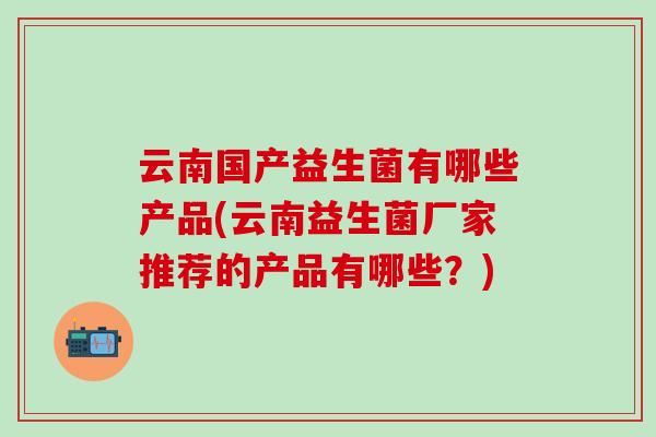 云南国产益生菌有哪些产品(云南益生菌厂家推荐的产品有哪些？)