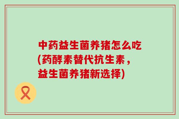 益生菌养猪怎么吃(药酵素替代抗生素，益生菌养猪新选择)
