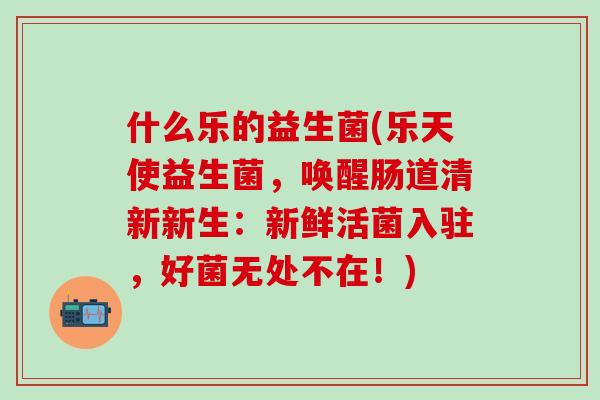 什么乐的益生菌(乐天使益生菌，唤醒肠道清新新生：新鲜活菌入驻，好菌无处不在！)