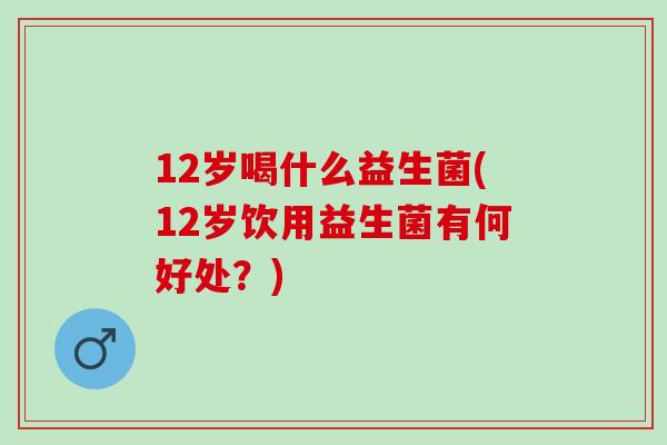 12岁喝什么益生菌(12岁饮用益生菌有何好处？)