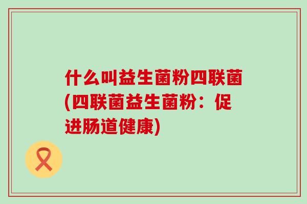 什么叫益生菌粉四联菌(四联菌益生菌粉：促进肠道健康)