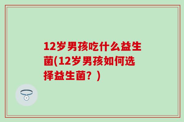 12岁男孩吃什么益生菌(12岁男孩如何选择益生菌？)
