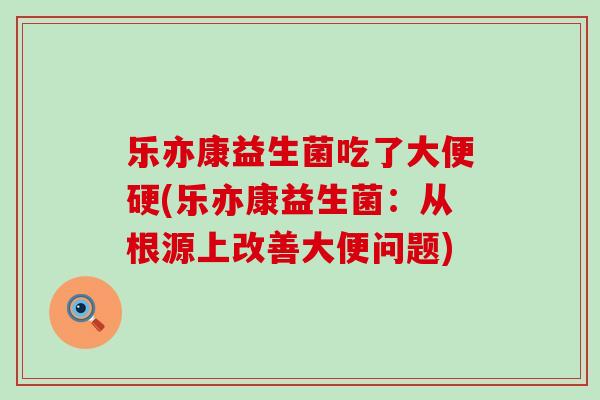乐亦康益生菌吃了大便硬(乐亦康益生菌：从根源上改善大便问题)