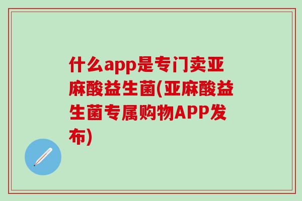 什么app是专门卖亚麻酸益生菌(亚麻酸益生菌专属购物APP发布)