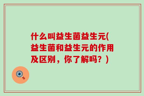 什么叫益生菌益生元(益生菌和益生元的作用及区别，你了解吗？)