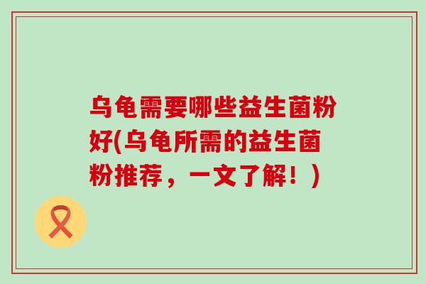 乌龟需要哪些益生菌粉好(乌龟所需的益生菌粉推荐，一文了解！)