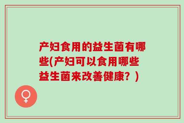 产妇食用的益生菌有哪些(产妇可以食用哪些益生菌来改善健康？)